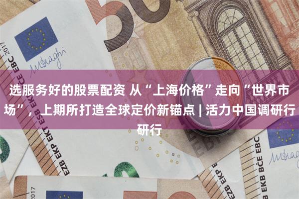 选服务好的股票配资 从“上海价格”走向“世界市场”，上期所打造全球定价新锚点 | 活力中国调研行