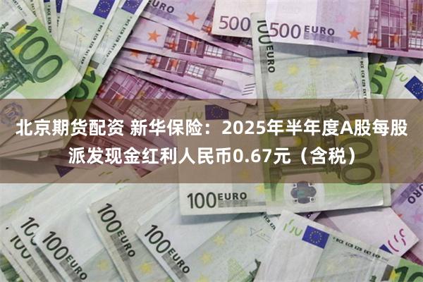 北京期货配资 新华保险:2025年半年度A股每股派发现金红利人民币0.67元(含税)